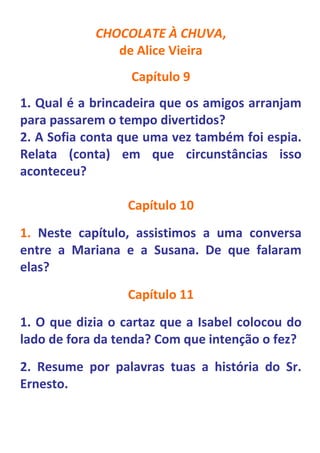 CHOCOLATE À CHUVA,
               de Alice Vieira
                  Capítulo 9
1. Qual é a brincadeira que os amigos arranjam
para passarem o tempo divertidos?
2. A Sofia conta que uma vez também foi espia.
Relata (conta) em que circunstâncias isso
aconteceu?

                  Capítulo 10
1. Neste capítulo, assistimos a uma conversa
entre a Mariana e a Susana. De que falaram
elas?
                  Capítulo 11
1. O que dizia o cartaz que a Isabel colocou do
lado de fora da tenda? Com que intenção o fez?
2. Resume por palavras tuas a história do Sr.
Ernesto.
 