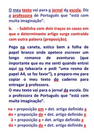 O meu texto vai para o jornal da escola. Diz
a professora de Português que “está com
muita imaginação”.
b. - Sublinha com dois traços os casos em
que o determinante artigo surge contraído
com outra palavra (preposição).
Pego na caneta, estico bem a folha de
papel branco onde apetece escrever um
longo romance de aventuras (que
importante que eu me senti quando entrei
aqui na tabacaria e pedi “uma resma de
papel A4, se faz favor”), e preparo-me para
copiar o meu texto do caderno para
entregar à professora.
O meu texto vai para o jornal da escola. Diz
a professora de Português que “está com
muita imaginação”.
na = preposição em + det. artigo definido a
do = preposição de + det. artigo definido o
 à = preposição a + det. artigo definido a
da = preposição de + det. artigo definido a
 