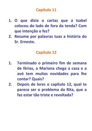 Capítulo 11

1. O que dizia o cartaz que a Isabel
   colocou do lado de fora da tenda? Com
   que intenção o fez?
2. Resume por palavras tuas a história do
   Sr. Ernesto.

               Capítulo 12

1.   Terminado o primeiro fim de semana
     de férias, a Mariana chega a casa e a
     avó tem muitas novidades para lhe
     contar? Quais?
2.   Depois de leres o capítulo 12, qual te
     parece ser o problema da Rita, que a
     faz estar tão triste e revoltada?
 