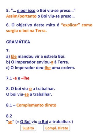 5. “… e por isso o Boi viu-se preso…”
Assim/portanto o Boi viu-se preso…
6. O objetivo deste mito é “explicar” como
surgiu o boi na Terra.

GRAMÁTICA
7.
a) Ele mandou vir a estrela Boi.
b) O Imperador enviou-a à Terra.
c) O Imperador deu-lhe uma ordem.

7.1 -a e –lhe

8. O boi viu-o a trabalhar.
O boi viu-se a trabalhar.

8.1 – Complemento direto

8.2
“se” (= O Boi viu o Boi a trabalhar.)
         Sujeito     Compl. Direto
 