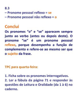 8.3
– Pronome pessoal reflexo = se
– Pronome pessoal não reflexo = o

Conclui
Os pronomes “o” e “se” aparecem sempre
junto ao verbo (antes ou depois deste). O
pronome “se” é um pronome pessoal
reflexo, porque desempenha a função de
complemento e refere-se ao mesmo ser que
o sujeito da frase.


TPC para quarta-feira:

1. Ficha sobre os pronomes interrogativos.
2. Ler a fábula da página 71 e responder às
questões de Leitura e Oralidade (da 1 à 6) no
caderno.
 