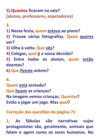 5) Quantos ficaram na sala?
(alunos, professores, espetadores)
3.
1) Nessa festa, quem estava ao piano?
2) Trouxe várias fotografias. Quais queres
ver?
3) Olha à volta. Que vês?
4) Colegas, qual é a vossa decisão?
5) Entre todos os alunos, quais estão
doentes?
6) Que fizeste ontem?
4.
Quem está sentado?
Que fazem as crianças?
Na imagem vemos crianças. Quantas?
Estão a jogar um jogo. Mas qual?

Correção das questões da página 71
1. As fábulas são narrativas cujos
protagonistas são, geralmente, animais que
falam e agem como os seres humanos. Na
 