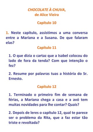CHOCOLATE À CHUVA,
               de Alice Vieira
                  Capítulo 10

1. Neste capítulo, assistimos a uma conversa
entre a Mariana e a Susana. De que falaram
elas?
                  Capítulo 11
 1. O que dizia o cartaz que a Isabel colocou do
 lado de fora da tenda? Com que intenção o
 fez?
 2. Resume por palavras tuas a história do Sr.
 Ernesto.
                  Capítulo 12
 1. Terminado o primeiro fim de semana de
 férias, a Mariana chega a casa e a avó tem
 muitas novidades para lhe contar? Quais?
 2. Depois de leres o capítulo 12, qual te parece
 ser o problema da Rita, que a faz estar tão
 triste e revoltada?
 
