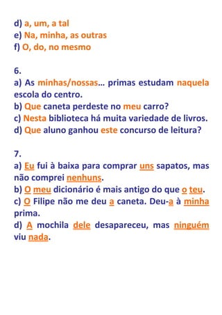 d) a, um, a tal
e) Na, minha, as outras
f) O, do, no mesmo

6.
a) As minhas/nossas… primas estudam naquela
escola do centro.
b) Que caneta perdeste no meu carro?
c) Nesta biblioteca há muita variedade de livros.
d) Que aluno ganhou este concurso de leitura?

7.
a) Eu fui à baixa para comprar uns sapatos, mas
não comprei nenhuns.
b) O meu dicionário é mais antigo do que o teu.
c) O Filipe não me deu a caneta. Deu-a à minha
prima.
d) A mochila dele desapareceu, mas ninguém
viu nada.
 