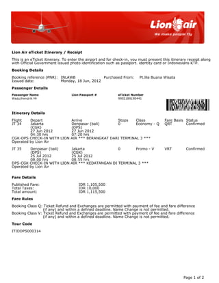 Lion Air eTicket Itinerary / Receipt

This is an eTicket itinerary. To enter the airport and for check-in, you must present this itinerary receipt along
with Official Government issued photo identification such as passport. identity card or Indonesians KTP.

Booking Details

Booking reference (PNR): INLAWB               Purchased From:            Pt.lila Buana Wisata
Issued date:             Monday, 18 Jun, 2012

Passenger Details
Passenger Name                    Lion Passport #           eTicket Number
Wadu/Hendrik Mr                                             9902189190441




Itinerary Details

Flight   Depart                  Arrive               Stops    Class                   Fare Basis Status
JT 34    Jakarta                 Denpasar (bali)      0        Economy - Q             QRT        Confirmed
         (CGK)                   (DPS)
         27 Jun 2012             27 Jun 2012
         04:30 hrs               07:20 hrs
CGK-DPS CHECK-IN WITH LION       AIR *** BERANGKAT DARI TERMINAL 3 ***
Operated by Lion Air

JT 35    Denpasar (bali)         Jakarta               0       Promo - V               VRT         Confirmed
         (DPS)                   (CGK)
         25 Jul 2012             25 Jul 2012
         08:00 hrs               08:55 hrs
DPS-CGK CHECK-IN WITH LION       AIR *** KEDATANGAN DI TERMINAL 3 ***
Operated by Lion Air


Fare Details

Published Fare:                       IDR 1,105,500
Total Taxes:                          IDR 10,000
Total amount:                         IDR 1,115,500

Fare Rules

Booking Class Q: Ticket Refund and Exchanges are permitted with payment of fee and fare difference
                 (if any) and within a defined deadline. Name Change is not permitted.
Booking Class V: Ticket Refund and Exchanges are permitted with payment of fee and fare difference
                 (if any) and within a defined deadline. Name Change is not permitted.

Tour Code

ITIDDPS000314




                                                                                                  Page 1 of 2
 