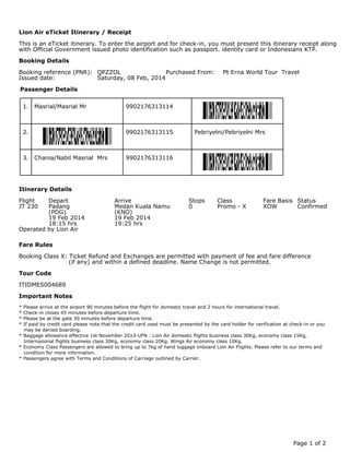 This is an eTicket itinerary. To enter the airport and for check-in, you must present this itinerary receipt along
with Official Government issued photo identification such as passport. identity card or Indonesians KTP.
Booking reference (PNR): QPZZOL Purchased From: Pt Erna World Tour Travel
Issued date: Saturday, 08 Feb, 2014
1. Masrial/Masrial Mr 9902176313114
2. Pebriyelni/Pebriyelni Mrs9902176313115
3. Chania/Nabil Masrial Mrs 9902176313116
Flight Depart Arrive Stops Class Fare Basis Status
JT 230 Padang Medan Kuala Namu 0 Promo - X XOW Confirmed
(PDG) (KNO)
19 Feb 2014 19 Feb 2014
18:15 hrs 19:25 hrs
Operated by Lion Air
Booking Class X: Ticket Refund and Exchanges are permitted with payment of fee and fare difference
(if any) and within a defined deadline. Name Change is not permitted.
ITIDMES004689
* Please arrive at the airport 90 minutes before the flight for domestic travel and 2 hours for international travel.
* Check-in closes 45 minutes before departure time.
* Please be at the gate 30 minutes before departure time.
* If paid by credit card please note that the credit card used must be presented by the card holder for verification at check-in or you
may be denied boarding.
* Baggage allowance effective 1st November 2013-UFN : Lion Air domestic flights business class 30Kg, economy class 15Kg,
Internasional flights business class 30Kg, economy class 20Kg. Wings Air economy class 10Kg.
* Economy Class Passengers are allowed to bring up to 7kg of hand luggage onboard Lion Air Flights. Please refer to our terms and
condition for more information.
* Passengers agree with Terms and Conditions of Carriage outlined by Carrier.
Lion Air eTicket Itinerary / Receipt
Booking Details
Passenger Details
Itinerary Details
Fare Rules
Tour Code
Important Notes
Page 1 of 2
 