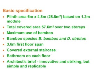 Basic specification
· Plinth area 6m x 4.8m (28.8m2) based on 1.2m
module
· Total covered area 57.6m2 over two storeys
· Maximum use of bamboo
· Bamboo species B. bambos and D. strictus
· 3.6m first floor span
· Covered external staircase
· Bathroom on each floor
· Architect’s brief - innovative and striking, but
simple and replicable
 
