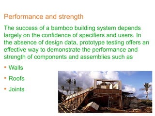 Performance and strength
The success of a bamboo building system depends
largely on the confidence of specifiers and users. In
the absence of design data, prototype testing offers an
effective way to demonstrate the performance and
strength of components and assemblies such as
• Walls
• Roofs
• Joints
 