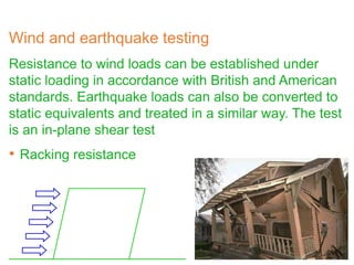 Wind and earthquake testing
Resistance to wind loads can be established under
static loading in accordance with British and American
standards. Earthquake loads can also be converted to
static equivalents and treated in a similar way. The test
is an in-plane shear test
• Racking resistance
 