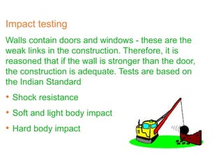 Impact testing
Walls contain doors and windows - these are the
weak links in the construction. Therefore, it is
reasoned that if the wall is stronger than the door,
the construction is adequate. Tests are based on
the Indian Standard
• Shock resistance
• Soft and light body impact
• Hard body impact
 
