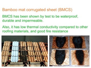 Bamboo mat corrugated sheet (BMCS)
BMCS has been shown by test to be waterproof,
durable and impermeable.
Also, it has low thermal conductivity compared to other
roofing materials, and good fire resistance
 