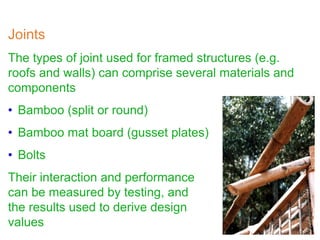 Joints
The types of joint used for framed structures (e.g.
roofs and walls) can comprise several materials and
components
• Bamboo (split or round)
• Bamboo mat board (gusset plates)
• Bolts
Their interaction and performance
can be measured by testing, and
the results used to derive design
values
 