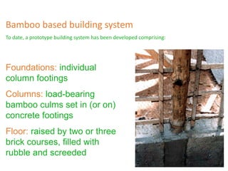 Foundations: individual
column footings
Columns: load-bearing
bamboo culms set in (or on)
concrete footings
Floor: raised by two or three
brick courses, filled with
rubble and screeded
Bamboo based building system
To date, a prototype building system has been developed comprising:
 