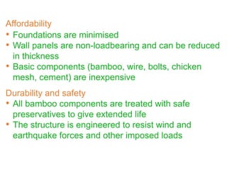 • Foundations are minimised
• Wall panels are non-loadbearing and can be reduced
in thickness
• Basic components (bamboo, wire, bolts, chicken
mesh, cement) are inexpensive
Durability and safety
• All bamboo components are treated with safe
preservatives to give extended life
• The structure is engineered to resist wind and
earthquake forces and other imposed loads
Affordability
 
