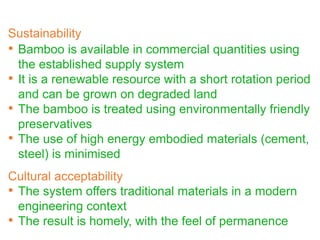 • Bamboo is available in commercial quantities using
the established supply system
• It is a renewable resource with a short rotation period
and can be grown on degraded land
• The bamboo is treated using environmentally friendly
preservatives
• The use of high energy embodied materials (cement,
steel) is minimised
Cultural acceptability
• The system offers traditional materials in a modern
engineering context
• The result is homely, with the feel of permanence
Sustainability
 