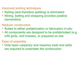 • Nailing (and therefore splitting) is eliminated
• Wiring, bolting and strapping provides positive
connections
Modular construction
• Suited to either prefabrication or fabrication in-situ
• All components are designed to be prefabricated (e.g.
infill grids, roof trusses), or prepared on site
Ease of assembly
• Only basic carpentry and masonry tools and skills
are required to undertake the construction
Improved jointing techniques
 
