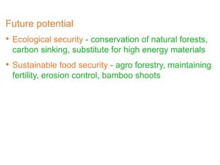 • Ecological security - conservation of natural forests,
carbon sinking, substitute for high energy materials
• Sustainable food security - agro forestry, maintaining
fertility, erosion control, bamboo shoots
Future potential
 