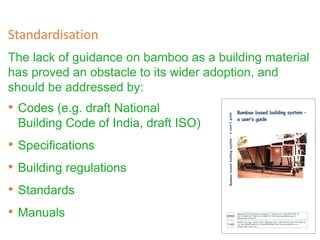 The lack of guidance on bamboo as a building material
has proved an obstacle to its wider adoption, and
should be addressed by:
Standardisation
• Codes (e.g. draft National
Building Code of India, draft ISO)
• Specifications
• Building regulations
• Standards
• Manuals
 