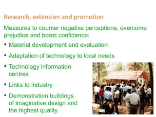 Measures to counter negative perceptions, overcome
prejudice and boost confidence:
Research, extension and promotion
• Material development and evaluation
• Adaptation of technology to local needs
• Technology information
centres
• Links to industry
• Demonstration buildings
of imaginative design and
the highest quality
 