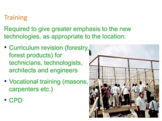 Required to give greater emphasis to the new
technologies, as appropriate to the location:
Training
• Curriculum revision (forestry,
forest products) for
technicians, technologists,
architects and engineers
• Vocational training (masons,
carpenters etc.)
• CPD
 