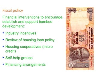 Financial interventions to encourage,
establish and support bamboo
development:
Fiscal policy
• Industry incentives
• Review of housing loan policy
• Housing cooperatives (micro
credit)
• Self-help groups
• Financing arrangements
 
