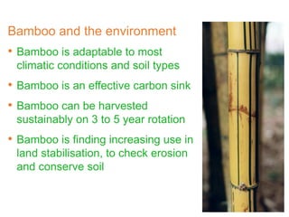 Bamboo and the environment
• Bamboo is adaptable to most
climatic conditions and soil types
• Bamboo is an effective carbon sink
• Bamboo can be harvested
sustainably on 3 to 5 year rotation
• Bamboo is finding increasing use in
land stabilisation, to check erosion
and conserve soil
 