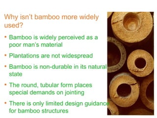 Why isn’t bamboo more widely
used?
• Bamboo is widely perceived as a
poor man’s material
• Plantations are not widespread
• Bamboo is non-durable in its natural
state
• The round, tubular form places
special demands on jointing
• There is only limited design guidance
for bamboo structures
 