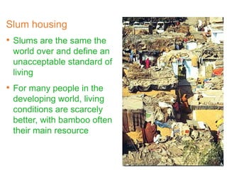 Slum housing
• Slums are the same the
world over and define an
unacceptable standard of
living
• For many people in the
developing world, living
conditions are scarcely
better, with bamboo often
their main resource
 