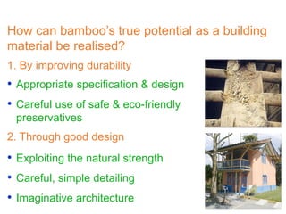 How can bamboo’s true potential as a building
material be realised?
• Exploiting the natural strength
• Careful, simple detailing
• Imaginative architecture
1. By improving durability
• Appropriate specification & design
• Careful use of safe & eco-friendly
preservatives
2. Through good design
 