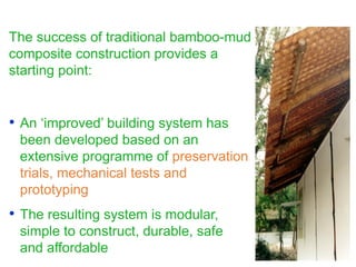 The success of traditional bamboo-mud
composite construction provides a
starting point:
• An ‘improved’ building system has
been developed based on an
extensive programme of preservation
trials, mechanical tests and
prototyping
• The resulting system is modular,
simple to construct, durable, safe
and affordable
 