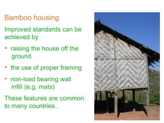 Bamboo housing
Improved standards can be
achieved by
• raising the house off the
ground
• the use of proper framing
• non-load bearing wall
infill (e.g. mats)
These features are common
to many countries..
 