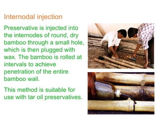 Preservative is injected into
the internodes of round, dry
bamboo through a small hole,
which is then plugged with
wax. The bamboo is rolled at
intervals to achieve
penetration of the entire
bamboo wall.
This method is suitable for
use with tar oil preservatives.
Internodal injection
 