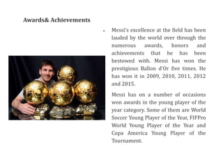  Messi’s excellence at the field has been
lauded by the world over through the
numerous awards, honors and
achievements that he has been
bestowed with. Messi has won the
prestigious Ballon d'Or five times. He
has won it in 2009, 2010, 2011, 2012
and 2015.
 Messi has on a number of occasions
won awards in the young player of the
year category. Some of them are World
Soccer Young Player of the Year, FIFPro
World Young Player of the Year and
Copa America Young Player of the
Tournament.
Awards& Achievements
 