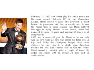  February 27, 2007 saw Messi play his 100th match for
Barcelona against Valencia CF. in the Champions
League, Messi scored 6 goals and provided 1 assist
before his premature exit due to muscle tear. It was
the fourth time in three seasons that Messi suffered
this type of injury. Overall in the season, Messi had
managed to score 16 goals and assisted 13 times in all
competitions.
 2009 was a successful year for Messi as he not only
won his first Copa del Rey, but helped his team win La
Liga and finally the Champions League. With three
victories by their side in a single year, Barcelona
became the first ever Spanish club to win the treble.
Messi scored a hat-trick quite a couple of times. He
ended the season with an overall 38 goals and 18
assists record.
 