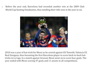  Before the year end, Barcelona had recorded another win at the 2009 Club
World Cup beating Estudiantes, thus totalling their title won in the year to six.
2010 was a year of hat-trick for Messi as he scored against CD Tenerife, Valencia CF,
Real Zaragoza, thus becoming the first Barcelona player to score back-to-back hat-
tricks in La Liga. In a match against Arsenal, Messi went on to score four goals. The
year ended with Messi scoring 47 goals and 11 assists in all competitions.
 