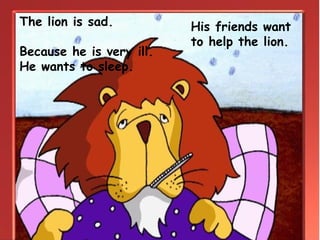 His friends want
to help the lion.
The lion is sad.
Because he is very ill.
He wants to sleep.
 