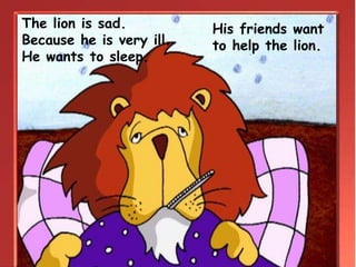His friends want
to help the lion.
The lion is sad.
Because he is very ill.
He wants to sleep.
 