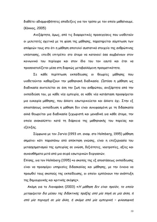 διαθέτει αδιαμφισβήτητες αποδείξεις για τον τρόπο με τον οποίο μαθαίνουμε.

(Κόκκος, 2005)

      Ανεξάρτητα, όμως, από τις διαφορετικές προσεγγίσεις που υιοθετούν

οι μελετητές σχετικά με τη φύση της μάθησης, παρατηρείται σύμπτωση των

απόψεών τους στο ότι η μάθηση αποτελεί συστατικό στοιχείο της ανθρώπινης

υπόστασης, επειδή επιτρέπει στο άτομο να κατανοεί όσα συμβαίνουν στον

κοινωνικό του περίγυρο και στον ίδιο του τον εαυτό και έτσι να

προσανατολίζεται μέσα στη διαρκώς μεταβαλλόμενη πραγματικότητα.

      Σε    κάθε   περίπτωση   εκπαίδευσης   οι   θεωρίες   μάθησης   που

υιοθετούνται καθορίζουν την μαθησιακή διαδικασία. Ωστόσο η μάθηση ως

διαδικασία συντελείται σε όλη την ζωή του ανθρώπου, ανεξάρτητα από την

εκπαίδεύση του, με κάθε νέα εμπειρία, σε κάθε νέα κατάσταση προσφέρεται

μια ευκαιρία μάθησης, που άλλοτε εσωτερικεύεται και άλλοτε όχι. Στην εξ

αποστάσεως εκπαίδευση η μάθηση δεν είναι συνυφασμένη με τη διδασκαλία

αλλά θεωρείται μια διαδικασία ξεχωριστή και μοναδική για κάθε άτομο, την

οποία ανακαλύπτει κατά τη διάρκεια της μαθησιακής του πορείας και

εξέλιξης.

      Σύμφωνα με τον Jarvis (1993 οπ. αναφ. στο Holmberg, 1995) μάθηση

σημαίνει κάτι παραπάνω από απόκτηση γνώσης, είναι η επεξεργασία του

μετασχηματισμού της εμπειρίας σε γνώση, δεξιότητες, νοοτροπίες, αξίες και

συναισθήματα μετά από μια σειρά εσωτερικών διεργασιών.

Επίσης, για τον Holmberg (1995) «ο σκοπός της εξ αποστάσεως εκπαίδευσης

είναι να προσφέρει υπηρεσίες διδασκαλίας και μάθησης, με την έννοια να

προωθεί τους σκοπούς της εκπαίδευσης, οι οποίοι εμπλέκουν την ανάπτυξη

της δημιουργικής και κριτικής σκέψης».

  Ακόμη για το Λιοναράκη (2003) «Η μάθηση δεν είναι προϊόν, το οποίο

μεταφέρεται δια μέσου της διδακτικής πράξης από μία πηγή σε μία άλλη, ή
από μία περιοχή σε μία άλλη, ή ακόμα από μία εμπειρική – φιλοσοφική


                                                                        10
 