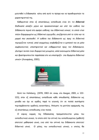 μελετηθεί η διδασκαλία κάτω από αυτό το πρίσμα και να προσδιοριστούν τα

χαρακτηριστικά της.

  Καθοριστικό στην εξ αποστάσεως εκπαίδευση είναι ότι «η διδακτική

διαδικασία αλλάζει χέρια και προσανατολισμό και από την ευθύνη του
διδάσκοντα περνά στη σφαίρα ευθύνης του διδακτικού υλικού, το οποίο είναι
πλέον διαμορφωμένο ως διδακτικό εγχειρίδιο, ανεξάρτητα από το τύπο και τη
μορφή που ακολουθεί. Η ευθύνη του διδάσκοντα ως προς τη διδακτική
περιορίζεται τυπικά, αλλά συγχρόνως αναβαθμίζεται η εμπλοκή του σε ρόλο
συμβουλευτικό, υποστηρικτικό και ενθαρρυντικό προς τον διδασκόμενο.
Διατηρεί λοιπόν έναν διαφορετικό μειωμένο, αλλά ανανεωμένο διδακτικό ρόλο
και δραστηριοποιείται παράλληλα στο να υποστηρίξει ένα δομημένο διδακτικό
υλικό.» (Λιοναράκης, 2001).




  Κατά τον Holmberg (1978, 1983 όπ. αναφ. στο Keegan, 2001, σ. 122-

123), στην εξ αποστάσεως εκπαίδευση κάθε σπουδαστής διδάσκεται ως

μονάδα και όχι σε ομάδες παρά το γεγονός ότι σε πολλά συστήματα

περιλαμβάνονται ομαδικές συναντήσεις. Άλλωστε τα μοντέλα εφαρμογής της

εξ αποστάσεως εκπαίδευσης είναι πολλά.

  Ο   κύριος   κορμός    της   διδασκαλίας   πραγματοποιείται   μέσω   του

εκπαιδευτικού υλικού, το οποίο από την οπτική του εκπαιδευομένου (μαθητή)

αποτελεί μαθησιακό υλικό, ενώ από την οπτική του διδάσκοντα αποτελεί

διδακτικό υλικό.      Ο ρόλος του εκπαιδευτικού υλικού, ο οποίος θα


                                                                        12
 