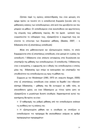 Ωστόσο παρά τις σχέσεις αλληλεπίδρασης που είναι φανερές στο

σχήμα πρέπει να τονιστεί ότι η εκπαιδευτική διεργασία ξεκινάει από τις

μαθησιακές ανάγκες των εκπαιδευομένων, από αυτό που χρειάζονται και που

μπορούν να μάθουν. Οι εκπαιδευόμενοι είναι συνυπεύθυνοι και αρχιτέκτονες

της ατομικής τους μαθησιακής πορείας. Με την άμεση                εμπλοκή τους

ενεργοποιείται το ενδιαφέρον τους, εξασφαλίζεται η συμμετοχή τους και

γίνονται το επίκεντρο των διεργασιών μάθησης. (Βασάλα, 2007, - η

διδασκαλία στην εξ αποστάσεως εκπαίδευση)

      Μέσα στο μαθητοκεντρικό και εξατομικευμένο πλαίσιο, το οποίο

διαμορφώνεται στην εξ αποστάσεως εκπαίδευση, είναι φανερό ότι ο ρόλος του

εκπαιδευτή / διδάσκοντα είναι απόλυτα εστιασμένος στην διευκόλυνση και

υποστήριξη της μάθησης των εκπαιδευομένων. Ο εκπαιδευτής / διδάσκοντας

είναι ο συνεργάτης, ο εμψυχωτής και ο οδηγός του εκπαιδευομένου ο οποίος

μέσω της    διδασκαλίας έχει στόχο να καλλιεργήσει και υποστηρίξει την

υπευθυνότητα του εκπαιδευόμενου ως προς τη μάθηση του.

   Σύμφωνα με τον Wedemeyer (1981, 1973 οπ. αναφ.στο Keegan, 2000)

στην εξ αποστάσεως εκπαίδευση είναι ανάγκη να δομηθεί ένα «ιδανικό»

σύστημα διδασκαλίας – μάθησης που θα λειτουργεί σε κάθε τόπο, σε

οποιονδήποτε χρόνο, για έναν διδασκόμενο με τέτοιο τρόπο ώστε να

εξασφαλίζεται η μεγαλύτερη δυνατή ελευθερία. Χαρακτηριστικά αυτού του

συστήματος θα πρέπει να είναι:

    Ο καθορισμός του ρυθμού μάθησης από τον εκπαιδευόμενο ανάλογα

   τις συνθήκες και τις ανάγκες του.

    Η     εξατομικευμένη   μάθηση     και   η   ελευθερία   να   επιλέξουν   οι

   εκπαιδευόμενοι πιο πρόγραμμα θα ακολουθήσουν ανάμεσα σε αριθμό

   προσφερομένων προγραμμάτων




                                                                              14
 