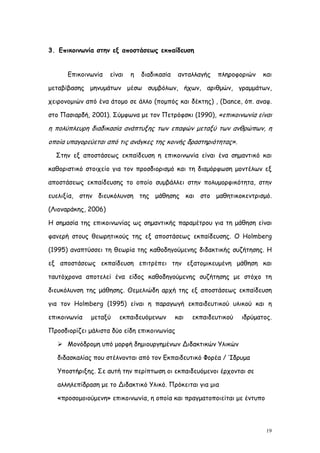 3. Επικοινωνία στην εξ αποστάσεως εκπαίδευση


      Επικοινωνία    είναι   η   διαδικασία    ανταλλαγής   πληροφοριών    και

μεταβίβασης μηνυμάτων μέσω συμβόλων, ήχων, αριθμών, γραμμάτων,

χειρονομιών από ένα άτομο σε άλλο (πομπός και δέκτης) , (Dance, όπ. αναφ.

στο Πασιαρδή, 2001). Σύμφωνα με τον Πετρόφσκι (1990), «επικοινωνία είναι

η πολύπλευρη διαδικασία ανάπτυξης των επαφών μεταξύ των ανθρώπων, η
οποία υπαγορεύεται από τις ανάγκες της κοινής δραστηριότητας».
  Στην εξ αποστάσεως εκπαίδευση η επικοινωνία είναι ένα σημαντικό και

καθοριστικό στοιχείο για τον προσδιορισμό και τη διαμόρφωση μοντέλων εξ

αποστάσεως εκπαίδευσης το οποίο συμβάλλει στην πολυμορφικότητα, στην

ευελιξία, στην διευκόλυνση της μάθησης και στο μαθητικοκεντρισμό.

(Λιοναράκης, 2006)

Η σημασία της επικοινωνίας ως σημαντικής παραμέτρου για τη μάθηση είναι

φανερή στους θεωρητικούς της εξ αποστάσεως εκπαίδευσης. Ο Holmberg

(1995) αναπτύσσει τη θεωρία της καθοδηγούμενης διδακτικής συζήτησης. Η

εξ αποστάσεως εκπαίδευση επιτρέπει την εξατομικευμένη μάθηση και

ταυτόχρονα αποτελεί ένα είδος καθοδηγούμενης συζήτησης με στόχο τη

διευκόλυνση της μάθησης. Θεμελιώδη αρχή της εξ αποστάσεως εκπαίδευση

για τον Holmberg (1995) είναι η παραγωγή εκπαιδευτικού υλικού και η

επικοινωνία   μεταξύ    εκπαιδευόμενων        και   εκπαιδευτικού   ιδρύματος.

Προσδιορίζει μάλιστα δύο είδη επικοινωνίας

    Μονόδρομη υπό μορφή δημιουργημένων Διδακτικών Υλικών

   διδασκαλίας που στέλνονται από τον Εκπαιδευτικό Φορέα / Ίδρυμα

   Υποστήριξης. Σε αυτή την περίπτωση οι εκπαιδευόμενοι έρχονται σε

   αλληλεπίδραση με το Διδακτικό Υλικό. Πρόκειται για μια

   «προσομοιούμενη» επικοινωνία, η οποία και πραγματοποιείται με έντυπο




                                                                            19
 