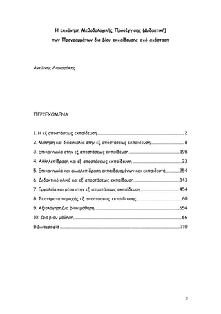 Η εκπόνηση Μεθοδολογικής Προσέγγισης (Διδακτική)

               των Προγραμμάτων δια βίου εκπαίδευσης από απόσταση




Αντώνης Λιοναράκης




ΠΕΡΙΕΧΟΜΕΝΑ



1. Η εξ αποστάσεως εκπαίδευση.............................................................................. 2

2. Μάθηση και διδασκαλία στην εξ αποστάσεως εκπαίδευση.............................. 8

3. Επικοινωνία στην εξ αποστάσεως εκπαίδευση ............................................. 198

4. Αλληλεπίδραση και εξ αποστάσεως εκπαίδευση ............................................ 23

5. Επικοινωνία και αλληλεπίδραση εκπαιδευομένων και εκπαιδευτή ............254

6. Διδακτικό υλικό και εξ αποστάσεως εκπαίδευση.........................................343

7. Εργαλεία και μέσα στην εξ αποστάσεως εκπαίδευση ...................................454

8. Συστήματα παροχής εξ αποστάσεως εκπαίδευσης ........................................ 60

9. ΑξιολόγησηΔια βίου μάθηση. ...........................................................................654

10. Δια βίου μάθηση................................................................................................. 66

Βιβλιογραφία ........................................................................................................... 710




                                                                                                                          2
 