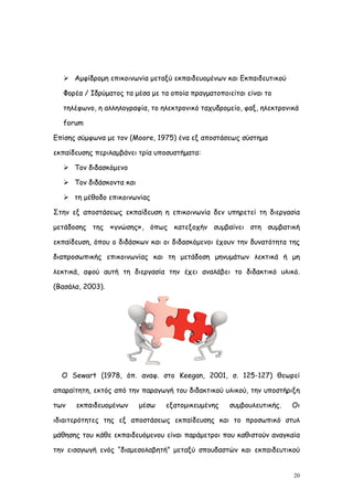  Αμφίδρομη επικοινωνία μεταξύ εκπαιδευομένων και Εκπαιδευτικού

  Φορέα / Ιδρύματος τα μέσα με τα οποία πραγματοποιείται είναι το

  τηλέφωνο, η αλληλογραφία, το ηλεκτρονικό ταχυδρομείο, φαξ, ηλεκτρονικά

  forum

Επίσης σύμφωνα με τον (Moore, 1975) ένα εξ αποστάσεως σύστημα

εκπαίδευσης περιλαμβάνει τρία υποσυστήματα:

   Τον διδασκόμενο

   Τον διδάσκοντα και

   τη μέθοδο επικοινωνίας

Στην εξ αποστάσεως εκπαίδευση η επικοινωνία δεν υπηρετεί τη διεργασία

μετάδοσης της «γνώσης», όπως κατεξοχήν συμβαίνει στη συμβατική

εκπαίδευση, όπου ο διδάσκων και οι διδασκόμενοι έχουν την δυνατότητα της

διαπροσωπικής επικοινωνίας και τη μετάδοση μηνυμάτων λεκτικά ή μη

λεκτικά, αφού αυτή τη διεργασία την έχει αναλάβει το διδακτικό υλικό.

(Βασάλα, 2003).




  Ο Sewart (1978, όπ. αναφ. στο Keegan, 2001, σ. 125-127) θεωρεί

απαραίτητη, εκτός από την παραγωγή του διδακτικού υλικού, την υποστήριξη

των   εκπαιδευομένων     μέσω    εξατομικευμένης    συμβουλευτικής.   Οι

ιδιαιτερότητες της εξ αποστάσεως εκπαίδευσης και το προσωπικό στυλ

μάθησης του κάθε εκπαιδευόμενου είναι παράμετροι που καθιστούν αναγκαία

την εισαγωγή ενός “διαμεσολαβητή” μεταξύ σπουδαστών και εκπαιδευτικού


                                                                      20
 