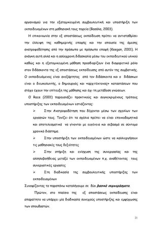 οργανισμού για την εξατομικευμένη συμβουλευτική και υποστήριξη των

εκπαιδευομένων στη μαθησιακή τους πορεία (Βασάλα, 2003).

  Η επικοινωνία στην εξ αποστάσεως εκπαίδευση πρέπει να αντισταθμίσει

την έλλειψη της καθημερινής επαφής και την απουσία της άμεσης

ανατροφοδότησης από την πρόσωπο με πρόσωπο επαφή (Keegan, 2001). Η

ανάγκη αυτή αλλά και η ασύγχρονη διδασκαλία μέσω του εκπαιδευτικού υλικού

καθώς και η εξατομικευμένη μάθηση προσδιορίζουν ένα διαφορετικό ρόλο

στον διδάσκοντα της εξ αποστάσεως εκπαίδευσης από αυτόν της συμβατικής.

Ο εκπαιδευόμενος είναι ανεξάρτητος από τον διδάσκοντα και ο διδάσκων

είναι ο διευκολυντής, ο δημιουργός και «αρχιτέκτονας» καταστάσεων που

στόχο έχουν την επίτευξη της μάθησης και όχι τη μετάδοση γνώσεων.

  Ο Race (2001) παρουσιάζει πρακτικούς και συγκεκριμένους τρόπους

υποστήριξης των εκπαιδευομένων εστιάζοντας:

           Στην Ανατροφοδότηση που δέχονται μέσω των σχολίων των

     εργασιών τους. Τονίζει ότι τα σχόλια πρέπει να είναι εποικοδομητικά

     και αποτελεσματικά να γίνονται με ευγένεια και σεβασμό σε σύντομο

     χρονικό διάστημα.

           Στην υποστήριξη των εκπαιδευομένων ώστε να καλλιεργήσουν

     τις μαθησιακές τους δεξιότητες

           Στην   στήριξη      και   ενίσχυση   της   συνεργασίας   και   της

     αλληλοβοήθειας μεταξύ των εκπαιδευομένων π.χ. αναθέτοντας τους

     συνεργατικές εργασίες

           Στη    διαδικασία     της   συμβουλευτικής     υποστήριξης     των

     εκπαιδευομένων

Συνοψίζοντας τα παραπάνω καταλήγουμε σε δύο βασικά συμπεράσματα.

      Πρώτον, στο πλαίσιο της           εξ αποστάσεως εκπαίδευσης είναι

απαραίτητο να υπάρχει μία διαδικασία συνεχούς υποστήριξης και εμψύχωσης

των σπουδαστών.


                                                                            21
 
