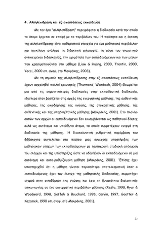 4. Αλληλεπίδραση και εξ αποστάσεως εκπαίδευση

      Με τον όρο "αλληλεπίδραση" περιγράφεται η διαδικασία κατά την οποία

το άτομο έρχεται σε επαφή με το περιβάλλον του. Η ποιότητα και η έκταση

της αλληλεπίδρασης είναι καθοριστικά στοιχεία για ένα μαθησιακό περιβάλλον

και ποικίλουν ανάλογα τη διδακτική φιλοσοφία, τη φύση του γνωστικού

αντικειμένου διδασκαλίας, την ωριμότητα των εκπαιδευόμενων και των μέσων

που χρησιμοποιούνται στο μάθημα (Liaw & Huang, 2000, Trentin, 2000,

Yacci, 2000 οπ. αναφ. στο Μακράκης, 2003).

      Με τη σημασία της αλληλεπίδρασης στην εξ αποστάσεως εκπαίδευση

έχουν ασχοληθεί πολλοί ερευνητές (Thurmond, Wambach, 2004) Θεωρείται

μια από τις σημαντικότερες διαδικασίες στην εκπαιδευτική διαδικασία,

ιδιαίτερα όταν βασίζεται στις αρχές της ενεργητικής μάθησης, της αυθεντικής

μάθησης, της οικοδόμησης της γνώσης, της στοχαστικής μάθησης, της

αυθεντικής και της υποβοηθητικής μάθησης (Μακράκης, 2001). Στο πλαίσιο

αυτών των αρχών οι εκπαιδευόμενοι δεν εκλαμβάνονται ως παθητικοί δέκτες

αλλά ως αυτόνομα και υπεύθυνα άτομα, τα οποία συμμετέχουν ενεργά στη

διαδικασία της μάθησης.. Η διευκολυντική ρυθμιστική παρέμβαση του

διδάσκοντα   συντελείται   στο   πλαίσιο   μιας   συνεχούς   υποστήριξης   των

μαθησιακών στόχων των εκπαιδευόμενων με ταυτόχρονη σταδιακή απόσυρση

του ελέγχου και της υποστήριξης ώστε να οδηγηθούν οι εκπαιδευόμενοι σε μια

αυτόνομη και αυτο-ρυθμιζόμενη μάθηση (Μακράκης, 2001). ΄Επίσης έχει

υποστηριχθεί ότι η μάθηση γίνεται περισσότερο αποτελεσματική όταν ο

εκπαιδευόμενος έχει τον έλεγχο της μαθησιακής διαδικασίας, συμμετέχει

ενεργά στην οικοδόμηση της γνώσης και έχει τη δυνατότητα διαλεκτικής

επικοινωνίας σε ένα συνεργατικό περιβάλλον μάθησης (Resta, 1998, Ryan &

Woodward, 1998, Seffah & Bouchard, 1998, Carvin, 1997, Goetter &

Kazamek, 1990 οπ. αναφ. στο Μακράκης, 2001).




                                                                            23
 