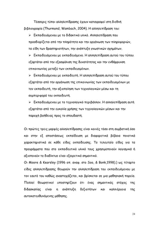 Τέσσερις τύποι αλληλεπίδρασης έχουν καταγραφεί στη διεθνή

βιβλιογραφία (Thurmond, Wambach, 2004). Η αλληλεπίδραση του:

    Εκπαιδευόμενου με το διδακτικό υλικό. Αλληλεπίδραση που

   προσδιορίζεται από την πληρότητα και την οργάνωση των πληροφοριών,

   τα είδη των δραστηριοτήτων, την ανάπτυξη γνωστικών σχημάτων.

    Εκπαιδευόμενου με εκπαιδευόμενο. Η αλληλεπίδραση αυτού του τύπου

   εξαρτάται από την εξασφάλιση της δυνατότητας και την ενθάρρυνση

   επικοινωνίας μεταξύ των εκπαιδευομένων.

    Εκπαιδευόμενου με εκπαιδευτή. Η αλληλεπίδραση αυτού του τύπου

   εξαρτάται από την οργάνωση της επικοινωνίας των εκπαιδευομένων με

   τον εκπαιδευτή, την αξιοποίηση των τεχνολογικών μέσω και τη

   συμπεριφορά του εκπαιδευτή.

    Εκπαιδευόμενου με το τεχνολογικό περιβάλλον. Η αλληλεπίδραση αυτή

   εξαρτάται από την ευκολία χρήσης των τεχνολογικών μέσων και την

   παροχή βοήθειας προς το σπουδαστή.



Οι πρώτες τρεις μορφές αλληλεπίδρασης είναι κοινές τόσο στη συμβατική όσο

και στην εξ αποστάσεως εκπαίδευση με διαφορετικά βέβαια ποιοτικά

χαρακτηριστικά σε κάθε είδος εκπαίδευσης. Το τελευταίο είδος για τα

προγράμματα που στο εκπαιδευτικό υλικό τους χρησιμοποιούν λογισμικά ή

αξιοποιούν το διαδίκτυο είναι εξαιρετικά σημαντικό.

Οι Moore & Kearsley (1996 οπ. αναφ. στο Soo, & Bonk,1998).) ως τέταρτο

είδος αλληλεπίδρασης θεωρούν την αλληλεπίδραση του εκπαιδευόμενου με

τον εαυτό του καθώς αναστοχάζεται, και βρίσκεται σε μια μαθησιακή πορεία.

Πολλοί   θεωρητικοί    υποστηρίζουν   ότι   ένας      σημαντικός   στόχος   της

διδασκαλίας   είναι   η   ανάπτυξη     δεξιοτήτων       και   καλλιέργεια   της

αυτοκατευθυνόμενης μάθησης.




                                                                             24
 