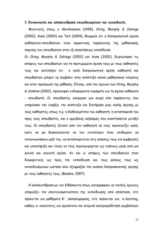 5. Επικοινωνία και αλληλεπίδραση εκπαιδευομένων και εκπαιδευτή..

  Μελετητές όπως ο Abrahamson (1998), Ching, Murphy & Jekings

(2002), Aune (2002) και Tait (2004), θεωρούν ότι η διαπροσωπική σχέση

καθηγητών-σπουδαστών είναι σημαντικός παράγοντας της μαθησιακής

πορείας των σπουδαστών στην εξ αποστάσεως εκπαίδευση.

Οι Ching, Murphy & Jekings (2002) και Aune (2002), διερεύνησαν τις

απόψεις των σπουδαστών για τη προτιμώμενη σχέση τους με τους καθηγητές

τους και κατέληξαν ότι       η καλή διαπροσωπική σχέση καθηγητή και

σπουδαστών μπορεί να συμβάλει στην ανάπτυξη καλού μαθησιακού κλίματος

και στην προαγωγή της μάθησης. Επίσης, από την έρευνα των Ching, Murphy

& Jenkins (2002), προέκυψαν ενδιαφέροντα ευρήματα για τη σχέση καθηγητή

- σπουδαστή. Οι σπουδαστές ανέφεραν μια σειρά από παράγοντες που

επηρέασαν την έναρξη, την ανάπτυξη και διατήρηση μιας καλής σχέσης με

τους καθηγητές, όπως π.χ. η διαθεσιμότητα του καθηγητή, η ανταπόκρισή του

προς τους σπουδαστές, και ο αμοιβαίος σεβασμός που αναπτύσσεται μεταξύ

τους. Οι σπουδαστές ζητούν από τον καθηγητή να τους προσεγγίζει καλά,

ώστε να μη δυσκολεύονται να τον εντοπίσουν όταν επιθυμούν να

επικοινωνήσουν μαζί του, να ανταποκρίνεται στις ανάγκες τους για συμβουλές

και υποστήριξη και τέλος να τους συμπεριφέρεται ως ενήλικες μέσα από μια

φιλική και ανοικτή σχέση. Αν και οι απόψεις των σπουδαστών ήταν

διαφορετικές   ως   προς   την   εκπαίδευση   και   τους   ρόλους   τους   ως

εκπαιδευόμενων ωστόσο όλοι εξέφραζαν την ανάγκη διαπροσωπικής σχέσης

με τους καθηγητές τους. (Βασάλα, 2007).


  Η αλληλεπίδραση με τον διδάσκοντα όπως καταγράφηκε σε πολλές έρευνες

επηρεάζει την αποτελεσματικότητα της εκπαίδευσης από απόσταση, είτε

πρόκειται για μαθήματα δι΄ αλληλογραφίας, είτε πρόκειται για e-learning,

καθώς οι ικανότητες για αμεσότητα και ατομική ανατροφοδότηση συμβάλλουν



                                                                           25
 