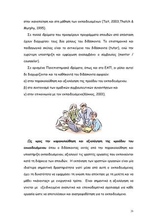 στην ικανοποίηση και στη μάθηση των εκπαιδευομένων (Tait, 2003,Thatch &

Murphy, 1995).

  Σε πολλά ιδρύματα που προσφέρουν προγράμματα σπουδών από απόσταση

έχουν διαχωρίσει τους δύο ρόλους του διδάσκοντα. Το επιστημονικό και

παιδαγωγικό σκέλος είναι το αντικείμενο του διδάσκοντα (tutor), ενώ την

ευρύτερη υποστήριξη και εμψύχωση αναλαμβάνει ο σύμβoυλος (mentor /

counselor).

  Σε ορισμένα Πανεπιστημιακά ιδρύματα, όπως και στο ΕΑΠ, οι ρόλοι αυτοί

δε διαχωρίζονται και τα καθήκοντά του διδάσκοντα αφορούν:

α) στην παρακολούθηση και αξιολόγηση της προόδου του εκπαιδευόμενου.

β) στο συντονισμό των ομαδικών συμβουλευτικών συναντήσεων και

γ) στην επικοινωνία με τον εκπαιδευόμενο(Κόκκος, 2001).




  Ως    προς   την   παρακολούθηση   και   αξιολόγηση     της   προόδου   του

εκπαιδευόμενου όπου ο διδάσκοντας εκτός από την παρακολούθηση και

υποστήριξη εκπαιδευόμενου, αξιολογεί τις γραπτές εργασίες που εκπονούνται

κατά τη διάρκεια των σπουδών. Η εκπόνηση των γραπτών εργασιών είναι μία

ιδιαίτερα σημαντική δραστηριότητα γιατί μέσα από αυτή ο εκπαιδευόμενος

έχει τη δυνατότητα να εφαρμόσει τη γνώση που απέκτησε με τη μελέτη και να

μάθει «κάνοντας» με ενεργητικό τρόπο.      Είναι σημαντικό η αξιολόγηση να

γίνεται με εξειδικευμένο αναλυτικό και εποικοδομητικό σχολιασμό για κάθε

εργασία ώστε να αποτελέσουν και ανατροφοδότηση για το εκπαιδευόμενο.




                                                                           26
 