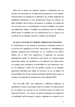 Μέσα από τα σχόλια των γραπτών εργασιών ο εκπαιδευτής έχει την

ευκαιρία να επικοινωνήσει με τον κάθε φοιτητή ξεχωριστά, να του επισημάνει

τα θετικά σημεία της εργασίας και τις αδυναμίες της, να δώσει συμβουλές και

καθοδήγηση συνδεδεμένα με τους προσωπικούς στόχους και ανάγκες του

κάθε σπουδαστή. Κατά συνέπεια, θα μπορέσει να αποδώσει ένα προσωπικό

τόνο στη σχέση του με το εκπαιδευόμενο, που θα αντισταθμίσει την απουσία

της καθημερινής επαφής. Το αίσθημα της συμπάθειας κατά τον Holmberg

(1995) μπορεί να προαχθεί από την προσωπικότητα και τις ενέργειες του

εκπαιδευτή και να επηρεάσει ευνοϊκά τις επιδόσεις του σπουδαστή.



  Ως προς το συντονισμό των Ομαδικών Συμβουλευτικών Συναντήσεων

Οι εκπαιδευόμενοι σε ένα σύστημα εξ αποστάσεως εκπαίδευσης ανάλογο με

τον μοντέλο που εφαρμόζεται στο ΕΑΠ, συμμετέχουν σε προκαθορισμένες

Ομαδικές Συμβουλευτικές Συναντήσεις με τον εκπαιδευτή τους (ΟΣΣ).

Παρόλο που οι ΟΣΣ είναι προαιρετικές, η συμμετοχή των φοιτητών

χαρακτηρίζεται υψηλή. Οι συναντήσεις αυτές δίνουν την ευκαιρία άμεσης

προσωπικής επαφής των σπουδαστών με τον καθηγητή τους. Επίσης δίνουν

την ευκαιρία στους σπουδαστές να συναντηθούν με τους συμφοιτητές τους.

Για τον καθηγητή, οι ΟΣΣ είναι μία μοναδική ευκαιρία για να προσφέρει

ψυχολογική υποστήριξη στην ομάδα των φοιτητών του και να αυξήσει την

αυτοπεποίθησή τους. Επίσης, μέσα από κατάλληλες δραστηριότητες μπορεί να

ενισχύσει την κατανόηση του εκπαιδευτικού υλικού. (Βασάλα 2007).



  Πριν από κάθε ΟΣΣ είναι απαραίτητο ο καθηγητής σύμβουλος να

προσδιορίζει το σκοπό, τους στόχους αλλά και να συνδέει την πορεία μελέτης

και τις ανάγκες των φοιτητών με τον γενικότερο σκοπό και στόχους της

Θεματικής Ενότητας. Στο πλαίσιο του σωστού σχεδιασμού είναι απαραίτητο

να προβλεφθεί σωστή κατανομή το χρόνου, ιεράρχηση των ενεργειών και η


                                                                         27
 