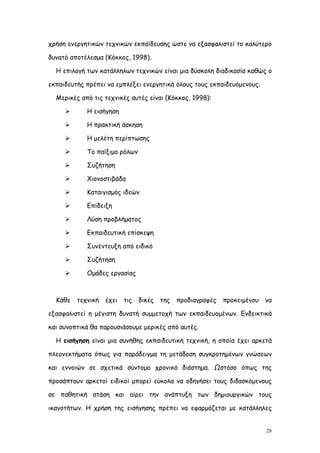 χρήση ενεργητικών τεχνικών εκπαίδευσης ώστε να εξασφαλιστεί το καλύτερο

δυνατό αποτέλεσμα (Κόκκος, 1998).

  Η επιλογή των κατάλληλων τεχνικών είναι μια δύσκολη διαδικασία καθώς ο

εκπαιδευτής πρέπει να εμπλέξει ενεργητικά όλους τους εκπαιδευόμενους.

  Μερικές από τις τεχνικές αυτές είναι (Κόκκος, 1998):

           Η εισήγηση

           Η πρακτική άσκηση

           Η μελέτη περίπτωσης

           Το παίξιμο ρόλων

           Συζήτηση

           Χιονοστιβάδα

           Καταιγισμός ιδεών

           Επίδειξη

           Λύση προβλήματος

           Εκπαιδευτική επίσκεψη

           Συνέντευξη από ειδικό

           Συζήτηση

           Ομάδες εργασίας



  Κάθε   τεχνική   έχει   τις   δικές   της   προδιαγραφές   προκειμένου   να

εξασφαλιστεί η μέγιστη δυνατή συμμετοχή των εκπαιδευομένων. Ενδεικτικά

και συνοπτικά θα παρουσιάσουμε μερικές από αυτές.

  Η εισήγηση είναι μια συνήθης εκπαιδευτική τεχνική, η οποία έχει αρκετά

πλεονεκτήματα όπως για παράδειγμα τη μετάδοση συγκροτημένων γνώσεων

και εννοιών σε σχετικά σύντομο χρονικό διάστημα. Ωστόσο όπως της

προσάπτουν αρκετοί ειδικοί μπορεί εύκολα να οδηγήσει τους διδασκόμενους

σε παθητική στάση και αίρει την ανάπτυξη των δημιουργικών τους

ικανοτήτων. Η χρήση της εισήγησης πρέπει να εφαρμόζεται με κατάλληλες


                                                                           28
 